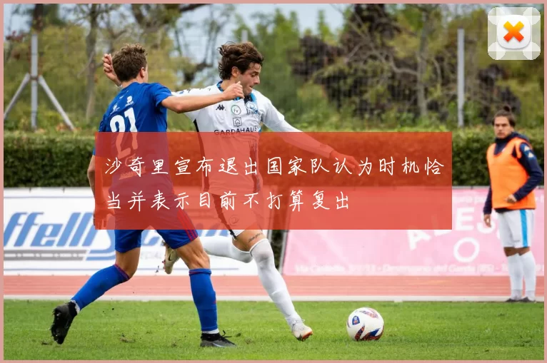 沙奇里宣布退出国家队认为时机恰当并表示目前不打算复出