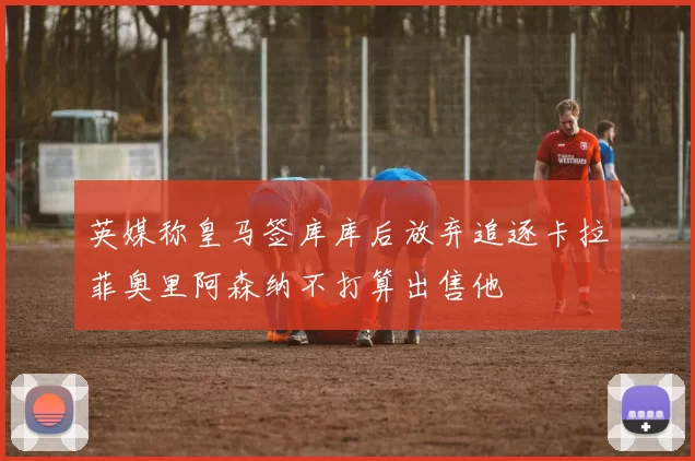 英媒称皇马签库库后放弃追逐卡拉菲奥里阿森纳不打算出售他