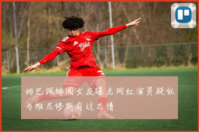 姆巴佩绯闻女友曝光网红演员疑似与维尼修斯有过恋情