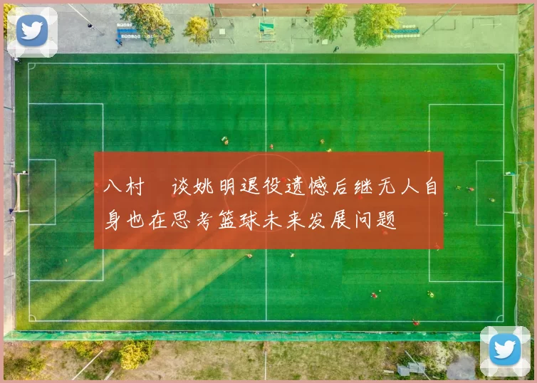 八村塁谈姚明退役遗憾后继无人自身也在思考篮球未来发展问题
