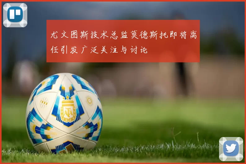 尤文图斯技术总监莫德斯托即将离任引发广泛关注与讨论