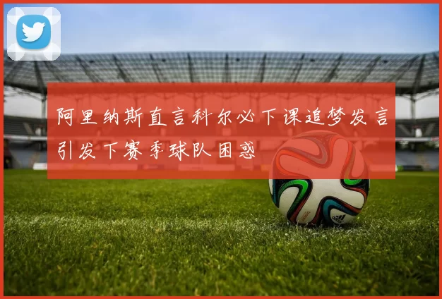 阿里纳斯直言科尔必下课追梦发言引发下赛季球队困惑
