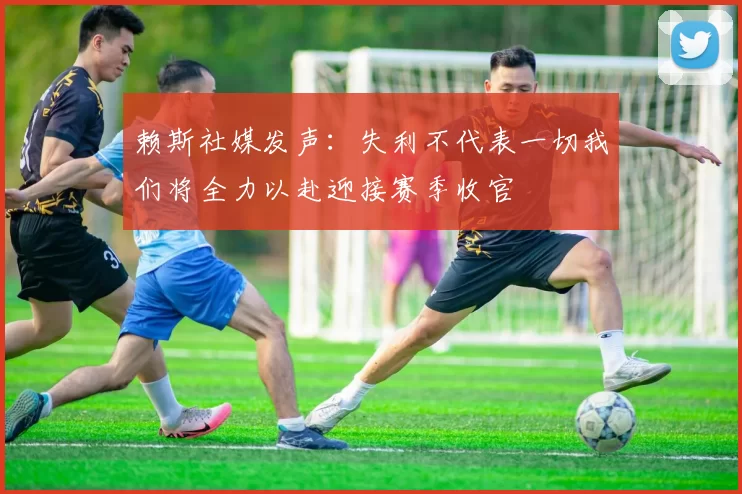 赖斯社媒发声：失利不代表一切我们将全力以赴迎接赛季收官