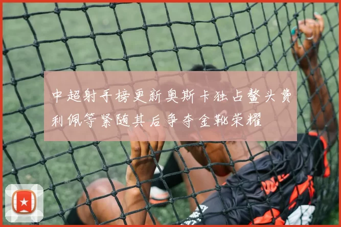 中超射手榜更新奥斯卡独占鳌头费利佩等紧随其后争夺金靴荣耀