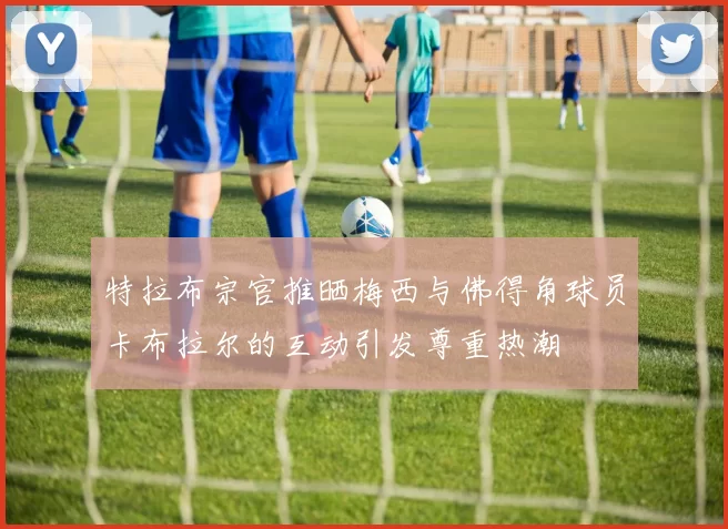 特拉布宗官推晒梅西与佛得角球员卡布拉尔的互动引发尊重热潮