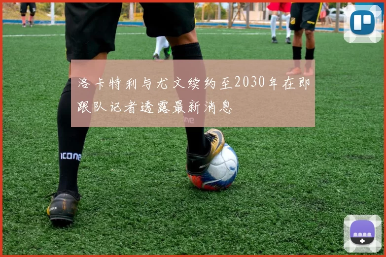 洛卡特利与尤文续约至2030年在即跟队记者透露最新消息