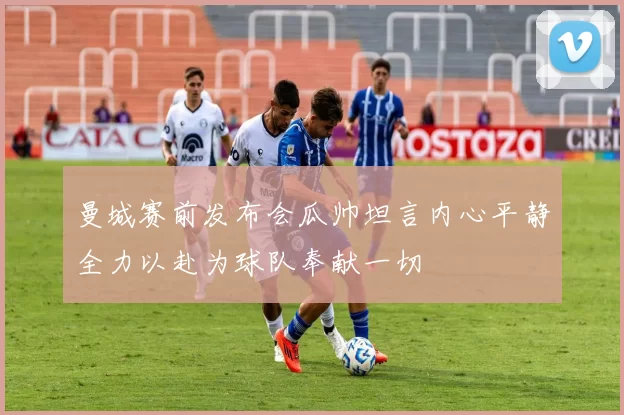 曼城赛前发布会瓜帅坦言内心平静全力以赴为球队奉献一切