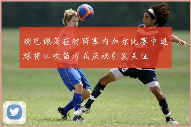 姆巴佩若在对阵塞内加尔比赛中进球将以吹笛方式庆祝引发关注