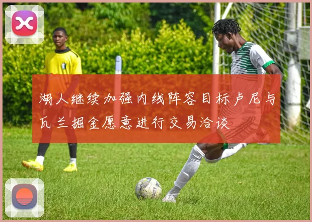 湖人继续加强内线阵容目标卢尼与瓦兰掘金愿意进行交易洽谈
