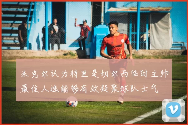 米克尔认为特里是切尔西临时主帅最佳人选能够有效凝聚球队士气