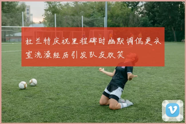 杜兰特庆祝里程碑时幽默调侃更衣室洗澡经历引发队友欢笑