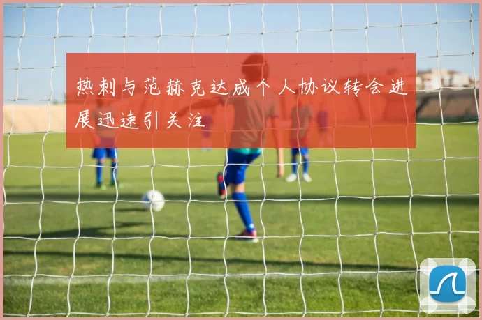 热刺与范赫克达成个人协议转会进展迅速引关注