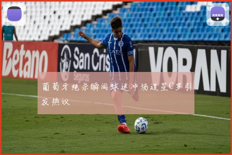 葡萄牙绝杀瞬间球迷冲场追星C罗引发热议