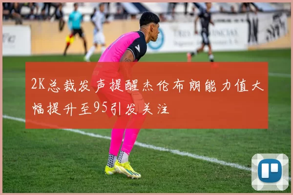 2K总裁发声提醒杰伦布朗能力值大幅提升至95引发关注