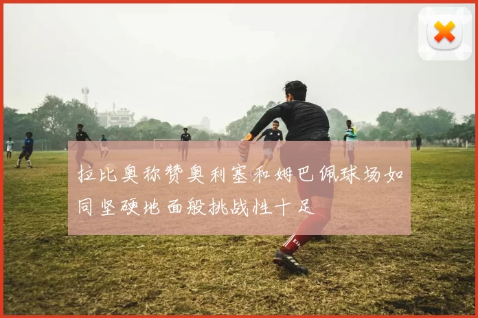 拉比奥称赞奥利塞和姆巴佩球场如同坚硬地面般挑战性十足