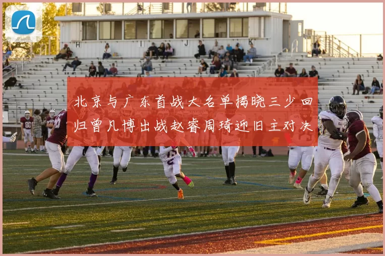 北京与广东首战大名单揭晓三少回归曾凡博出战赵睿周琦迎旧主对决