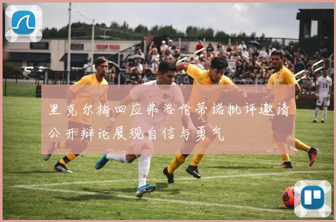 里克尔梅回应弗洛伦蒂诺批评邀请公开辩论展现自信与勇气