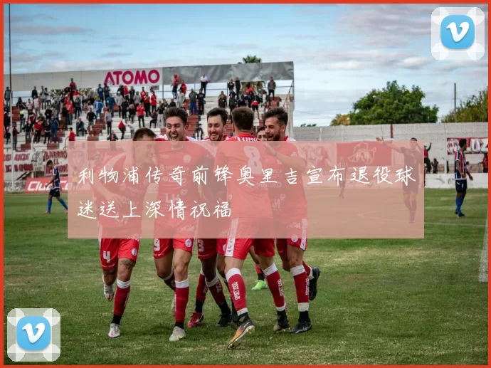 利物浦传奇前锋奥里吉宣布退役球迷送上深情祝福