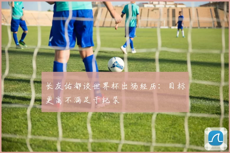 长友佑都谈世界杯出场经历：目标更高不满足于纪录