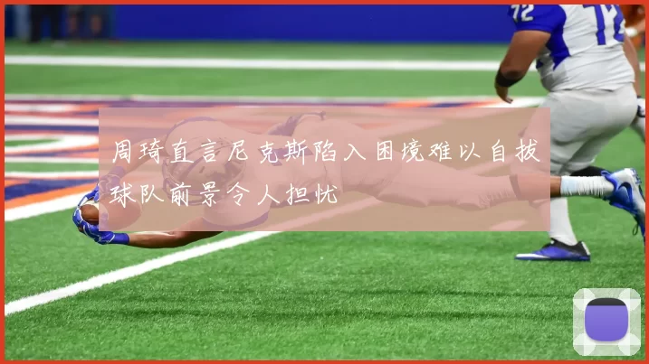 周琦直言尼克斯陷入困境难以自拔球队前景令人担忧