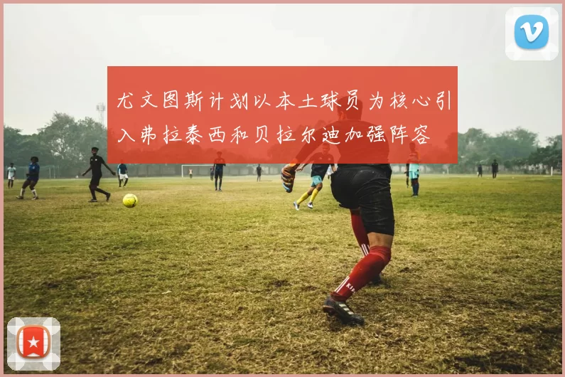 尤文图斯计划以本土球员为核心引入弗拉泰西和贝拉尔迪加强阵容
