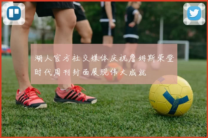 湖人官方社交媒体庆祝詹姆斯荣登时代周刊封面展现伟大成就