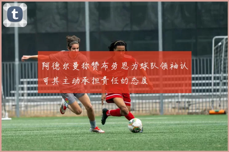 阿德尔曼称赞布劳恩为球队领袖认可其主动承担责任的态度
