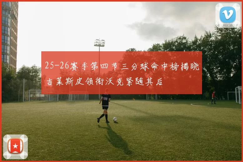 25-26赛季第四节三分球命中榜揭晓吉莱斯皮领衔沃克紧随其后
