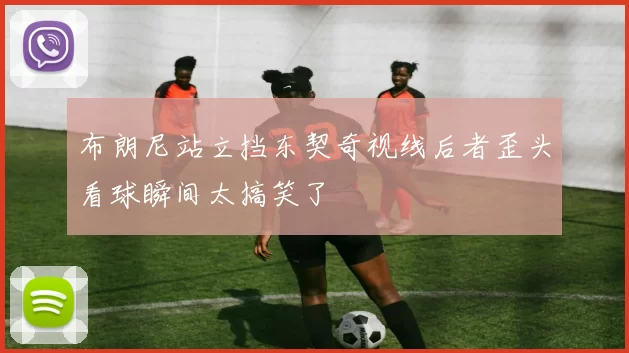 布朗尼站立挡东契奇视线后者歪头看球瞬间太搞笑了