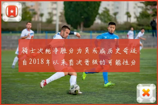 骑士次轮净胜分为负或成历史奇迹自2018年以来首次晋级的可能性分析