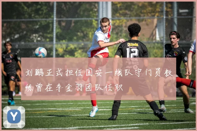刘鹏正式担任国安一线队守门员教练曾在李金羽团队任职