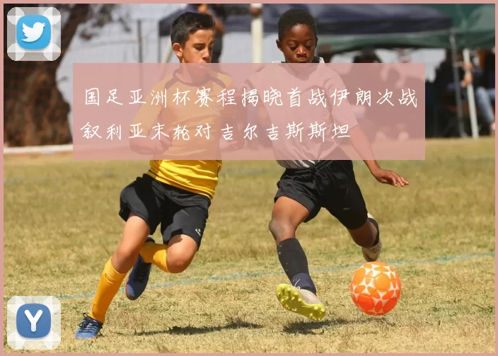 国足亚洲杯赛程揭晓首战伊朗次战叙利亚末轮对吉尔吉斯斯坦