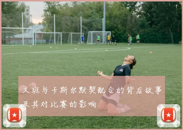 文班与卡斯尔默契配合的背后故事及其对比赛的影响