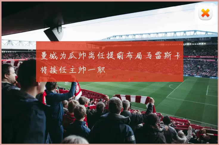 曼城为瓜帅离任提前布局马雷斯卡将接任主帅一职