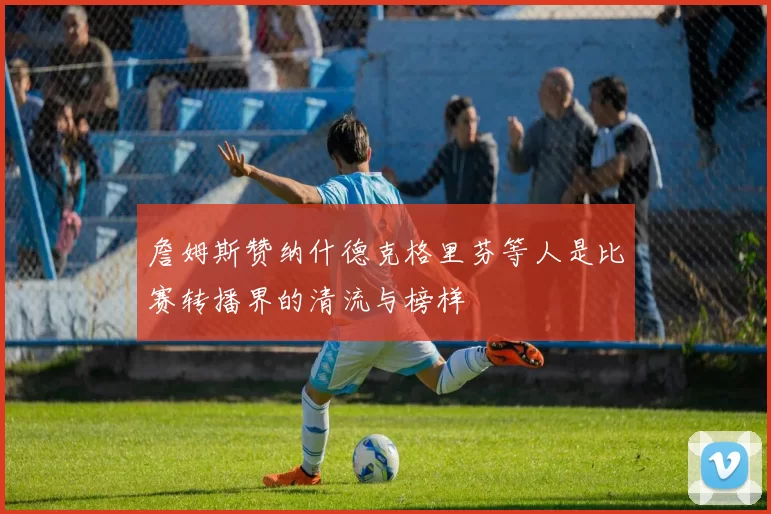 詹姆斯赞纳什德克格里芬等人是比赛转播界的清流与榜样